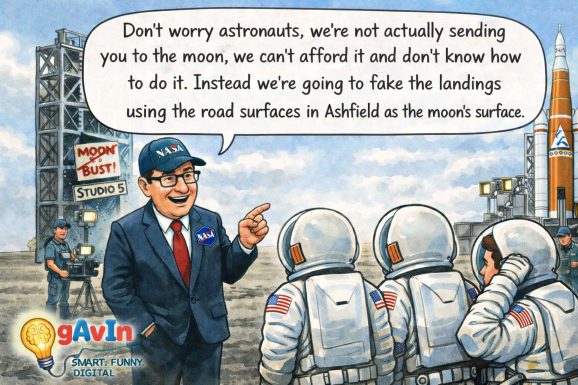 Satirical cartoon showing a smiling NASA official in a suit speaking to three astronauts in spacesuits at an Artemis rocket launch pad. A large speech bubble reads: “Don’t worry astronauts, we’re not actually sending you to the moon, we can’t afford it and don’t know how to do it. Instead we’re going to fake the landings using the road surfaces in Ashfield as the moon’s surface.” A film crew and a sign reading “MOON BUST! STUDIO 5” appear in the background. A small “gAvIn – Smart. Funny. Digital.” logo sits in the bottom left corner.